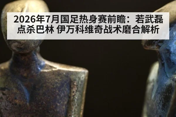 2026年7月国足热身赛前瞻：若武磊点杀巴林 伊万科维奇战术磨合解析